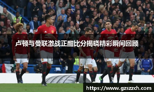 卢顿与曼联激战正酣比分揭晓精彩瞬间回顾